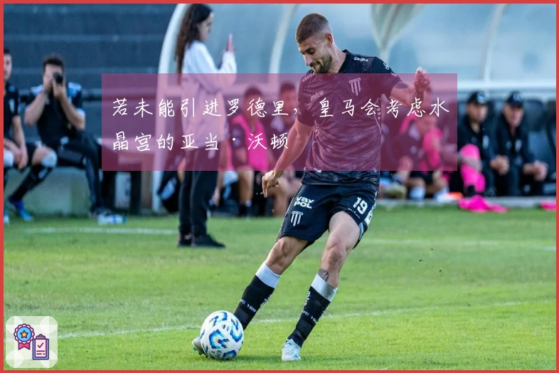 若未能引进罗德里，皇马会考虑水晶宫的亚当·沃顿